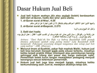 Dasar Hukum Jual Beli Jual beli hukum asalnya  jâiz  atau  mubah   (boleh) berdasarkan dalil dari al-Quran, hadis dan ijma’ para ulama. 1. al-Quran surat al-Nisa’, 4:29 يآءيها الذين آمنوا لاتأكلوا أموالكم بينكم بالباطل الا ان تكون تجارة عن تراض منكم  2. al-Quran surat al-Baqarah, 2:275 وأحل الله البيع وحرم الربا 3.   Dalil dari hadis عن رفاعة بن رافع قال  :  سئل النبي صلى الله عليه وسلم أي الكسب أطيب ؟ فقال  :  عمل الرجل بيده وكل بيع مبرور  . (  رواه البزار وصححه الحاكم  ) Artinya: “Dari Rafa’ah bin Rafe r.a bahwa Rasulullah SAW pernah ditanya, pekerjaan apakah yang paling mulia? Lalu Rasulullah SAW menjawab: Pekerjaan seseorang dengan tangannya dan setiap jual beli yang mabrur”. (HR. Albazzar) Menurut Imam al-Syathibi, pakar fiqh mazhab Maliki, hukum jual beli bisa berubah menjadi  wajib  pada situasi tertentu, misalnya ketika terjadi praktik ihtikar (monopoli atau penimbunan barang sehingga stok hilang dari pasar dan harga melonjak naik). Pemerintah boleh turun tangan mewajibkan pedagang menjual barangnya sesuai ketentuan pemerintah. Hukum jual beli juga bisa menjadi  haram , misalnya ketika berkumandang azan Jum’at, meskpiun akadnya tetap sah. 