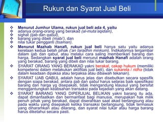 Rukun dan Syarat Jual Beli Menurut Jumhur Ulama, rukun jual beli ada 4, yaitu adanya orang-orang yang berakad  (al-muta’aqidain) , sighat  (ijab  dan  qabul) , barang yang dibeli  (mabi’) , dan nilai tukar pengganti  (tsaman) . Menurut Mazhab   Hanafi, rukun jual beli  hanya satu yaitu adanya kerelaan kedua belah pihak  (‘an taradhin minkum) . Indikatornya tergambar dalam ijab dan qabul, atau melalui cara saling memberikan barang dan harga. Sedangkan  syarat jual beli  menurut  mazhab Hanafi  adalah orang yang berakad, barang yang dibeli dan nilai tukar barang. SYARAT ORANG YANG BERAKAD yakni  berakal ,  cakap hukum  (memiliki kompetensi dalam melakukan aktifitas jual beli), dan  sukarela /  ridha   (tidak dalam keadaan dipaksa atau terpaksa atau dibawah tekanan). SYARAT IJAB QABUL adalah  harus jelas dan disebutkan secara spesifik dengan siapa berakad, antara  ijab  dan  qabul  harus selaras baik spesifikasi barang dan harga yg disepakati, tidak mengandung klausul yang bersifat menggantungkan keabsahan transaksi pada kejadian yang akan datang. SYARAT BARANG YANG DIPERJUAL BELIKAN yakni barang itu ada, dapat dimanfaatkan dan bermanfaat bagi manusia,  merupakan hak milik penuh pihak yang berakad , dapat diserahkan saat akad berlangsung atau pada waktu yang disepakati ketika transaksi berlangsung,  tidak termasuk yang diharamkan atau dilarang,  dan syarat nilai tukar atau harga barang  harus diketahui secara pasti. 