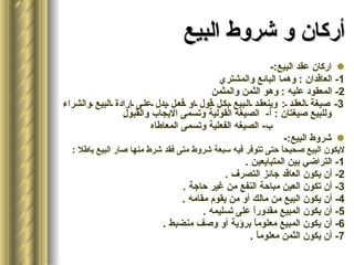 أركان و شروط البيع اركان عقد البيع :- 1-  العاقدان  :  وهما البائع والمشتري 2-  المعقود عليه  :  وهو الثمن والمثمن 3-  صيغة العقد  :  وينعقد البيع بكل قول او فعل يدل على إرادة البيع والشراء وللبيع صيغتان  :  أ -  الصيغه القولية وتسمى الايجاب والقبول ب -  الصيغه الفعلية وتسمى المعاطاه شروط البيع :- لايكون البيع صحيحاً حتى تتوفر فيه سبعة شروط متى فقد شرط منها صار البيع باطلا  : 1-  التراضي بين المتبايعين  . 2-  أن يكون العاقد جائز التصرف  . 3-  أن تكون العين مباحة النفع من غير حاجة  . 4-  أن يكون البيع من مالك أو من يقوم مقامه  . 5-  أن يكون المبيع مقدوراً على تسليمه  . 6-  أن يكون المبيع معلوماً برؤية أو وصف منضبط  . 7-  أن يكون الثمن معلوماً  . 