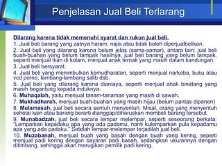 Penjelasan Jual Beli Terlarang Dilarang karena tidak memenuhi syarat dan rukun jual beli. 1. Jual beli barang yang zatnya haram, najis atau tidak boleh diperjualbelikan. 2. Jual beli yang dilarang karena belum jelas (sama-samar), antara lain: jual beli buah-buahan yang belum tampak hasilnya, jual beli barang yang belum tampak, seperti menjual ikan di kolam, menjual anak ternak yang masih dalam kandungan. 3. Jual beli bersyarat. 4. Jual beli yang menimbulkan kemudharatan, seperti menjual narkoba, buku atau vcd porno, lambang-lambang salib dsb. 5. Jual beli yang dilarang karena dianiaya, seperti menjual anak binatang yang masih begantung kepada induknya. 6.  Muhaqalah,  yaitu menjual tanam-tanaman yang masih di sawah. 7.  Mukhadharah,  menjual buah-buahan yang masih hijau (belum pantas dipanen) 8.  Mulamasah,  jual beli secara sentuh menyentuh. Misal, orang yang menyentuh sehelai kain atau barang berarti dianggap/diharuskan membeli barang tersebut. 9.  Munabadzah,  jual beli secara lempar melempar, seperti seseorang berkata: “Lemparkan kepadaku apa yang ada padamu, nanti kulemparkan pula kepadamu apa yang ada padaku.” Setelah lempar-melempar terjadilah jual beli. 10.  Muzabanah,  menjual buah yang basah dengan buah yang kering, seperti menjual padi kering dengan bayaran padi basah, sedangkan ukurannya dengan ditimbang, sehingga akan merugikan pemilik padi kering. 
