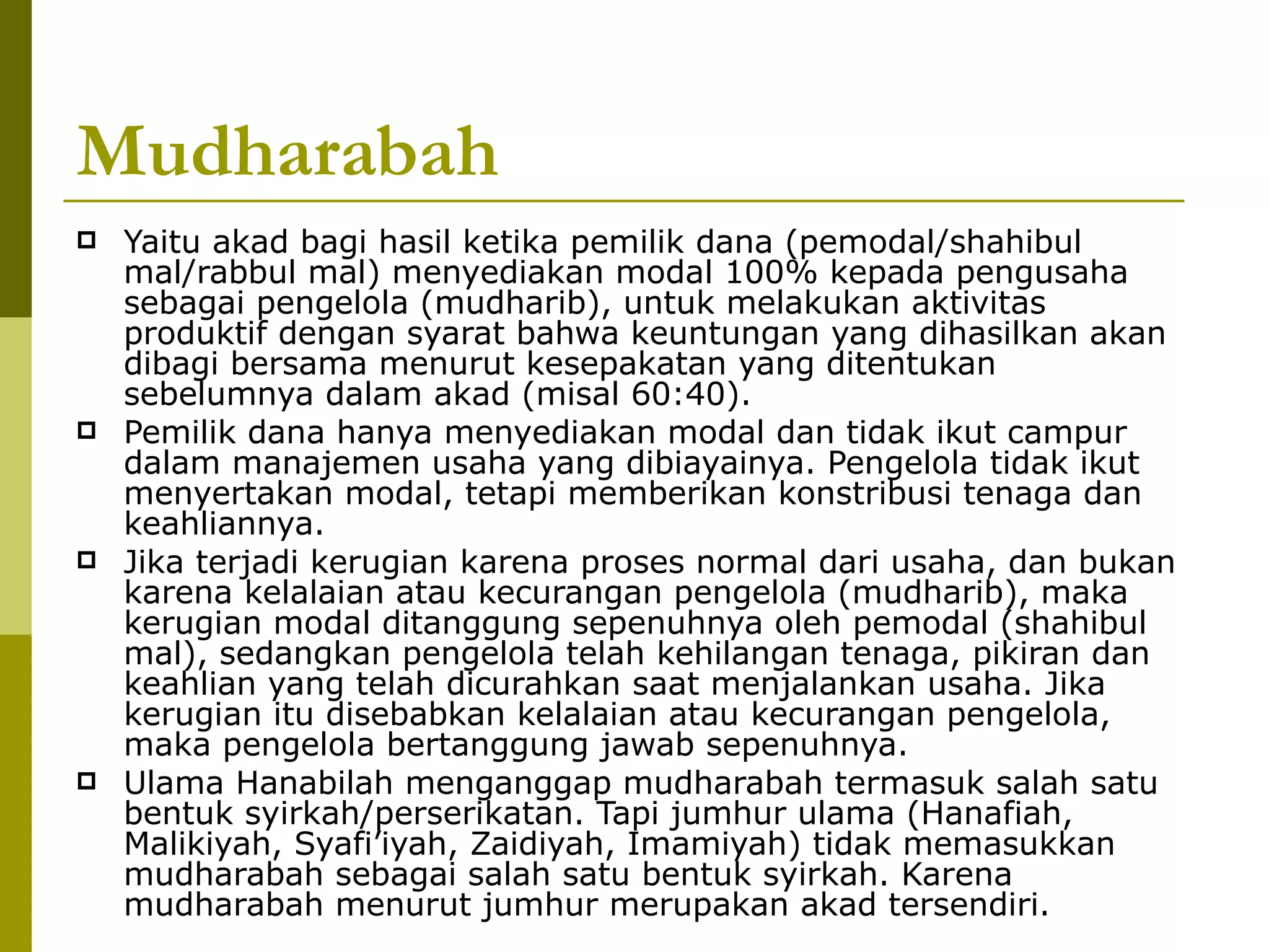 Mudharabah Yaitu akad bagi hasil ketika pemilik dana (pemodal/shahibul mal/rabbul mal) menyediakan modal 100% kepada pengusaha sebagai pengelola (mudharib), untuk melakukan aktivitas produktif dengan syarat bahwa keuntungan yang dihasilkan akan dibagi bersama menurut kesepakatan yang ditentukan sebelumnya dalam akad (misal 60:40). Pemilik dana hanya menyediakan modal dan tidak ikut campur dalam manajemen usaha yang dibiayainya. Pengelola tidak ikut menyertakan modal, tetapi memberikan konstribusi tenaga dan keahliannya. Jika terjadi kerugian karena proses normal dari usaha, dan bukan karena kelalaian atau kecurangan pengelola (mudharib), maka kerugian modal ditanggung sepenuhnya oleh pemodal (shahibul mal), sedangkan pengelola telah kehilangan tenaga, pikiran dan keahlian yang telah dicurahkan saat menjalankan usaha. Jika kerugian itu disebabkan kelalaian atau kecurangan pengelola, maka pengelola bertanggung jawab sepenuhnya. Ulama Hanabilah menganggap mudharabah termasuk salah satu bentuk syirkah/perserikatan. Tapi jumhur ulama (Hanafiah, Malikiyah, Syafi’iyah, Zaidiyah, Imamiyah) tidak memasukkan mudharabah sebagai salah satu bentuk syirkah. Karena mudharabah menurut jumhur merupakan akad tersendiri. 