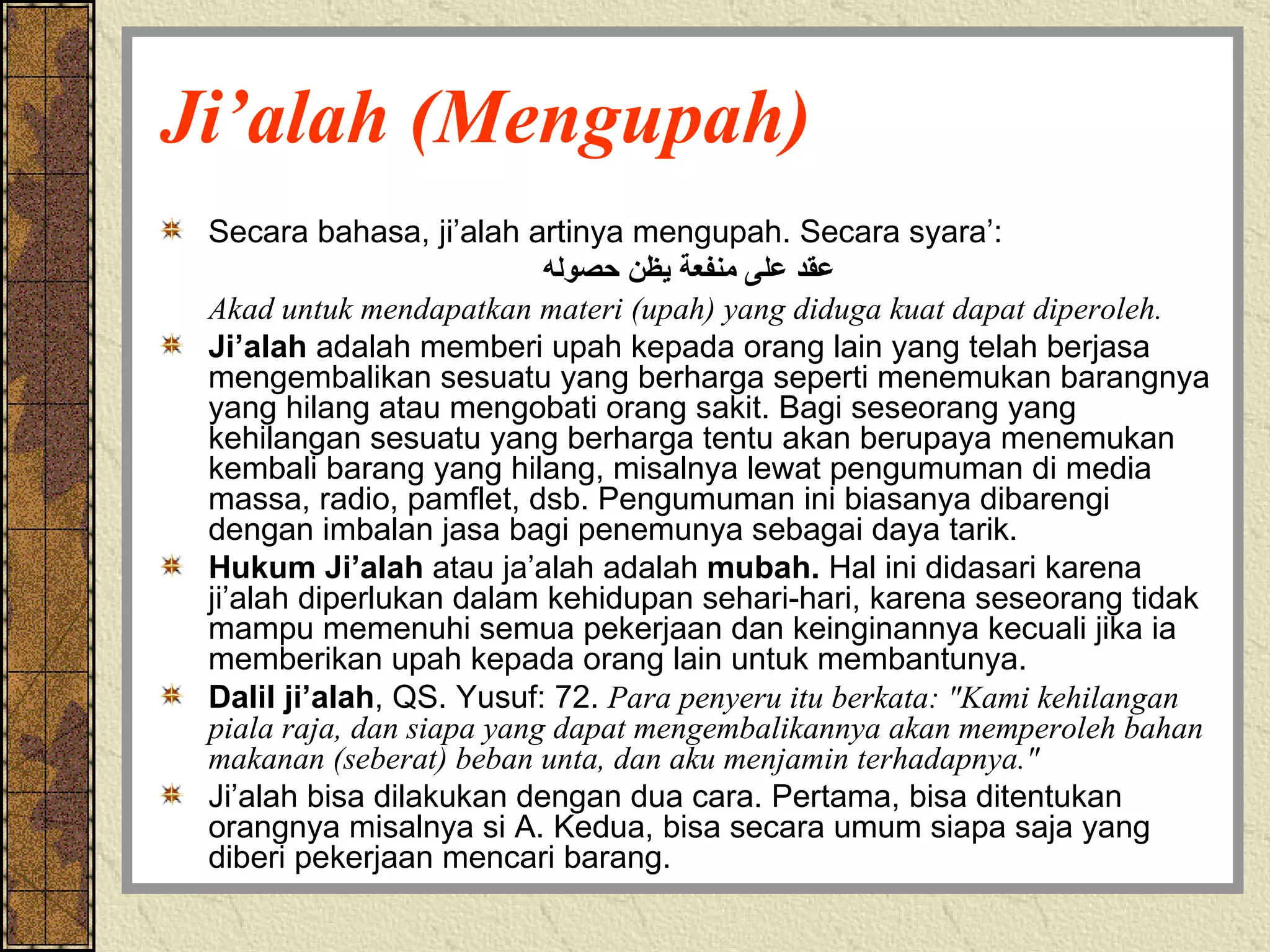 Ji’alah (Mengupah) Secara bahasa, ji’alah artinya mengupah. Secara syara’: عقد على منفعة يظن حصوله Akad untuk mendapatkan materi (upah) yang diduga kuat dapat diperoleh. Ji’alah  adalah memberi upah kepada orang lain yang telah berjasa mengembalikan sesuatu yang berharga seperti menemukan barangnya yang hilang atau mengobati orang sakit. Bagi seseorang yang kehilangan sesuatu yang berharga tentu akan berupaya menemukan kembali barang yang hilang, misalnya lewat pengumuman di media massa, radio, pamflet, dsb. Pengumuman ini biasanya dibarengi dengan imbalan jasa bagi penemunya sebagai daya tarik.  Hukum Ji’alah  atau ja’alah adalah  mubah.  Hal ini didasari karena ji’alah diperlukan dalam kehidupan sehari-hari, karena seseorang tidak mampu memenuhi semua pekerjaan dan keinginannya kecuali jika ia memberikan upah kepada orang lain untuk membantunya. Dalil ji’alah , QS. Yusuf: 72.  Para penyeru itu berkata: "Kami kehilangan piala raja, dan siapa yang dapat mengembalikannya akan memperoleh bahan makanan (seberat) beban unta, dan aku menjamin terhadapnya."  Ji’alah bisa dilakukan dengan dua cara. Pertama, bisa ditentukan orangnya misalnya si A. Kedua, bisa secara umum siapa saja yang diberi pekerjaan mencari barang. 