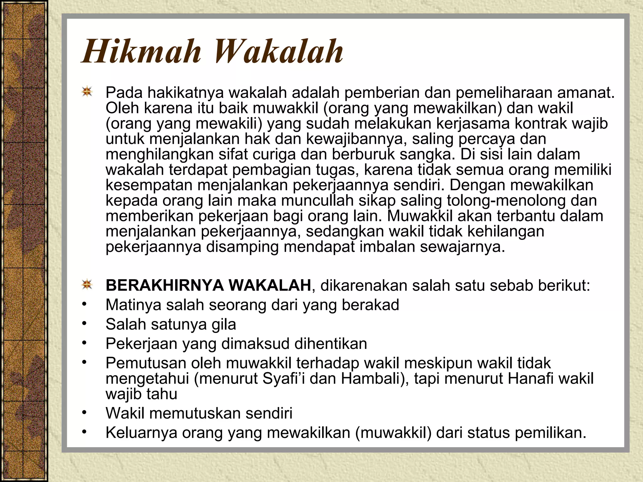 Hikmah Wakalah Pada hakikatnya wakalah adalah pemberian dan pemeliharaan amanat. Oleh karena itu baik muwakkil (orang yang mewakilkan) dan wakil (orang yang mewakili) yang sudah melakukan kerjasama kontrak wajib untuk menjalankan hak dan kewajibannya, saling percaya dan menghilangkan sifat curiga dan berburuk sangka. Di sisi lain dalam wakalah terdapat pembagian tugas, karena tidak semua orang memiliki kesempatan menjalankan pekerjaannya sendiri. Dengan mewakilkan kepada orang lain maka muncullah sikap saling tolong-menolong dan memberikan pekerjaan bagi orang lain. Muwakkil akan terbantu dalam menjalankan pekerjaannya, sedangkan wakil tidak kehilangan pekerjaannya disamping mendapat imbalan sewajarnya. BERAKHIRNYA WAKALAH , dikarenakan salah satu sebab berikut: Matinya salah seorang dari yang berakad Salah satunya gila Pekerjaan yang dimaksud dihentikan Pemutusan oleh muwakkil terhadap wakil meskipun wakil tidak mengetahui (menurut Syafi’i dan Hambali), tapi menurut Hanafi wakil wajib tahu Wakil memutuskan sendiri Keluarnya orang yang mewakilkan (muwakkil) dari status pemilikan. 