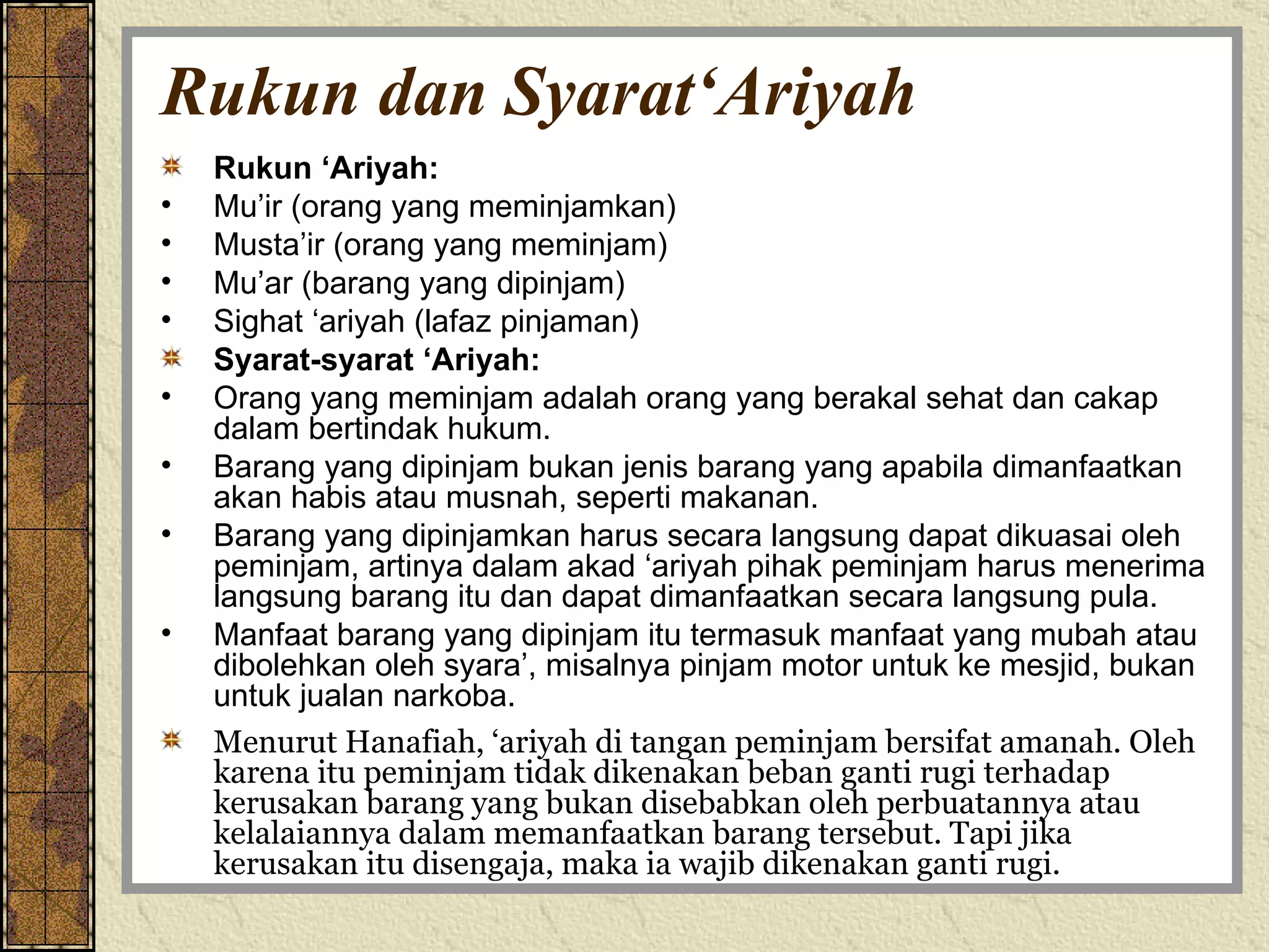 Rukun dan Syarat‘Ariyah Rukun ‘Ariyah: Mu’ir (orang yang meminjamkan) Musta’ir (orang yang meminjam) Mu’ar (barang yang dipinjam) Sighat ‘ariyah (lafaz pinjaman) Syarat-syarat ‘Ariyah: Orang yang meminjam adalah orang yang berakal sehat dan cakap dalam bertindak hukum. Barang yang dipinjam bukan jenis barang yang apabila dimanfaatkan akan habis atau musnah, seperti makanan. Barang yang dipinjamkan harus secara langsung dapat dikuasai oleh peminjam, artinya dalam akad ‘ariyah pihak peminjam harus menerima langsung barang itu dan dapat dimanfaatkan secara langsung pula. Manfaat barang yang dipinjam itu termasuk manfaat yang mubah atau dibolehkan oleh syara’, misalnya pinjam motor untuk ke mesjid, bukan untuk jualan narkoba. Menurut Hanafiah, ‘ariyah di tangan peminjam bersifat amanah. Oleh karena itu peminjam tidak dikenakan beban ganti rugi terhadap kerusakan barang yang bukan disebabkan oleh perbuatannya atau kelalaiannya dalam memanfaatkan barang tersebut. Tapi jika kerusakan itu disengaja, maka ia wajib dikenakan ganti rugi. 