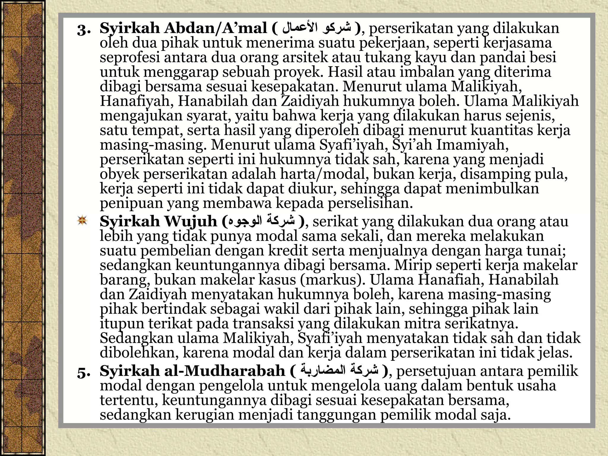 3. Syirkah Abdan/A’mal (  شركو الأعمال   ) , perserikatan yang dilakukan oleh dua pihak untuk menerima suatu pekerjaan, seperti kerjasama seprofesi antara dua orang arsitek atau tukang kayu dan pandai besi untuk menggarap sebuah proyek. Hasil atau imbalan yang diterima dibagi bersama sesuai kesepakatan. Menurut ulama Malikiyah, Hanafiyah, Hanabilah dan Zaidiyah hukumnya boleh. Ulama Malikiyah mengajukan syarat, yaitu bahwa kerja yang dilakukan harus sejenis, satu tempat, serta hasil yang diperoleh dibagi menurut kuantitas kerja masing-masing. Menurut ulama Syafi’iyah, Syi’ah Imamiyah, perserikatan seperti ini hukumnya tidak sah, karena yang menjadi obyek perserikatan adalah harta/modal, bukan kerja, disamping pula, kerja seperti ini tidak dapat diukur, sehingga dapat menimbulkan penipuan yang membawa kepada perselisihan. Syirkah Wujuh ( شركة الوجوه   ) , serikat yang dilakukan dua orang atau lebih yang tidak punya modal sama sekali, dan mereka melakukan suatu pembelian dengan kredit serta menjualnya dengan harga tunai; sedangkan keuntungannya dibagi bersama. Mirip seperti kerja makelar barang, bukan makelar kasus (markus). Ulama Hanafiah, Hanabilah dan Zaidiyah menyatakan hukumnya boleh, karena masing-masing pihak bertindak sebagai wakil dari pihak lain, sehingga pihak lain itupun terikat pada transaksi yang dilakukan mitra serikatnya. Sedangkan ulama Malikiyah, Syafi’iyah menyatakan tidak sah dan tidak dibolehkan, karena modal dan kerja dalam perserikatan ini tidak jelas. 5. Syirkah al-Mudharabah (  شركة المضاربة   ) , persetujuan antara pemilik modal dengan pengelola untuk mengelola uang dalam bentuk usaha tertentu, keuntungannya dibagi sesuai kesepakatan bersama, sedangkan kerugian menjadi tanggungan pemilik modal saja. 