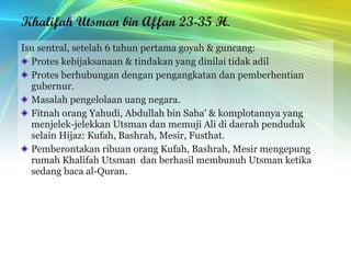 Khalifah Utsman bin Affan 23-35 H . Isu sentral, setelah 6 tahun pertama goyah & guncang: Protes kebijaksanaan & tindakan yang dinilai tidak adil Protes berhubungan dengan pengangkatan dan pemberhentian gubernur.  Masalah pengelolaan uang negara. Fitnah orang Yahudi, Abdullah bin Saba’ & komplotannya yang menjelek-jelekkan Utsman dan memuji Ali di daerah penduduk selain Hijaz: Kufah, Bashrah, Mesir, Fusthat. Pemberontakan ribuan orang Kufah, Bashrah, Mesir mengepung rumah Khalifah Utsman  dan berhasil membunuh Utsman ketika sedang baca al-Quran. 