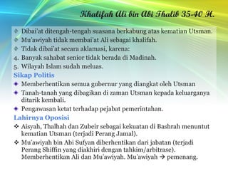 Khalifah Ali bin Abi Thalib 35-40 H. Dibai’at ditengah-tengah suasana berkabung atas kematian Utsman. Mu’awiyah tidak membai’at Ali sebagai khalifah. Tidak dibai’at secara aklamasi, karena: Banyak sahabat senior tidak berada di Madinah. Wilayah Islam sudah meluas. Sikap Politis Memberhentikan semua gubernur yang diangkat oleh Utsman Tanah-tanah yang dibagikan di zaman Utsman kepada keluarganya ditarik kembali. Pengawasan ketat terhadap pejabat pemerintahan. Lahirnya Oposisi Aisyah, Thalhah dan Zubeir sebagai kekuatan di Bashrah menuntut kematian Utsman (terjadi Perang Jamal). Mu’awiyah bin Abi Sufyan diberhentikan dari jabatan (terjadi Perang Shiffin yang diakhiri dengan tahkim/arbitrase). Memberhentikan Ali dan Mu’awiyah. Mu’awiyah    pemenang. 