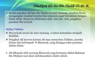 Khalifah Ali bin Abi Thalib 35-40 H. Ketika pasukan Ali bin Abi Thalib hampir menang, pasukan Syam mengangkat mushaf-mushaf dan meminta agar bertahkim dengan Kitab Allah. Siasat itu dilakukan oleh ‘Amr bin ‘Ash, panglima pasukan Mu’awiyah. Akibat Tahkim: Mu’awiyah secara de Jure menang. 2 tahun kemudian menjadi khalifah. Pengikut Ali kecewa karena Ali mau menerima Tahkim, mereka keluar dari kelompok    Khawarij, yang diangap sekte pertama dalam Islam. Ali dibunuh oleh seorang Khawarij yang bernama Abdul Rahman bin Muljam saat akan melaksanakan shalat subuh. 