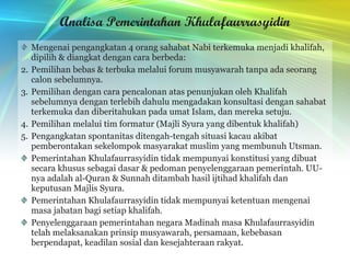 Analisa Pemerintahan Khulafaurrasyidin Mengenai pengangkatan 4 orang sahabat Nabi terkemuka menjadi khalifah, dipilih & diangkat dengan cara berbeda: Pemilihan bebas & terbuka melalui forum musyawarah tanpa ada seorang calon sebelumnya. Pemilihan dengan cara pencalonan atas penunjukan oleh Khalifah sebelumnya dengan terlebih dahulu mengadakan konsultasi dengan sahabat terkemuka dan diberitahukan pada umat Islam, dan mereka setuju. Pemilihan melalui tim formatur (Majli Syura yang dibentuk khalifah) Pengangkatan spontanitas ditengah-tengah situasi kacau akibat pemberontakan sekelompok masyarakat muslim yang membunuh Utsman. Pemerintahan Khulafaurrasyidin tidak mempunyai konstitusi yang dibuat secara khusus sebagai dasar & pedoman penyelenggaraan pemerintah. UU-nya adalah al-Quran & Sunnah ditambah hasil ijtihad khalifah dan keputusan Majlis Syura. Pemerintahan Khulafaurrasyidin tidak mempunyai ketentuan mengenai masa jabatan bagi setiap khalifah. Penyelenggaraan pemerintahan negara Madinah masa Khulafaurrasyidin telah melaksanakan prinsip musyawarah, persamaan, kebebasan berpendapat, keadilan sosial dan kesejahteraan rakyat. 