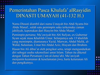 Pemerintahan Pasca Khulafa’ alRasyidin DINASTI UMAYAH (41-132 H.) Nama Dinasti diambil dari nama Umayah bin Abdi Syams bin Abdu Manaf., salah satu pemimpin suku terkemuka zaman jahiliyah, keponakan dari Hasyim bin Abdu Manaf. Pemimpin pertama: Mu’awiyah bin Abi Sufyan, ex Gubernur Syam sejak masa Khalifah Umar. Selanjutnya ada 13 khalifah yang memimpin, diantaranya Yazid, Marwan, Abdul Malik, al-Walid, Sulaiman, Umar bin Abdul Aziz, Hisyam dan Ibrahim. Hasan bin Ali dibai’at oleh pengikut setia, tetapi mengundurkan diri sebagai usaha rekonsiliasi umat Islam. Tahun itu dikenal dengan Tahun Persatuan (‘am al-Jama’ah). Mu’awiyah menjamin keamanan & keselamatan jiwa, harta keturunan Ali dan pengikutnya. 