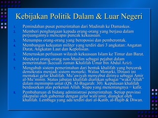 Kebijakan Politik Dalam & Luar Negeri Pemindahan pusat pemerintahan dari Madinah ke Damaskus. Memberi penghargaan kepada orang-orang yang berjasa dalam perjuangannya mencapai puncak kekuasaan. Menumpas orang-orang yang beroposisi dan pemberontak. Membangun kekuatan militer yang terdiri dari 3 angkatan: Angatan Darat, Angkatan Laut dan Kepolisian. Meneruskan perluasan wilayah kekuasaan Islam ke Timur dan Barat. Merekrut orang-orang non-Muslim sebagai pejabat dalam pemerintahan (kecuali zaman Khalifah Umar bin Abdul Aziz). Mengubah sistem pemerintahan dari bentuk khalifah yang bercorak demokratis menjadi sistem monarki. Walau Monarki, Dinasti ini memakai gelar khalifah. Mu’awiyah menyebut dirinya sebagai Amir al-Mu’minin. Status jabatan khalifah diartikan sebagai “wakil Allah” dalam memimpin umat (QS. Al-Baqarah: 30). Keputusan khalifah berdasarkan atas perkenan Allah. Siapa yang menentangnya = kafir. Pembaharuan di bidang administrasi pemerintahan. Setiap provinsi dikepalai oleh gubernur dengan gelar wali/amir, diangkat oleh khalifah. Lembaga yang ada terdiri dari al-Katib, al-Hajib & Diwan. 