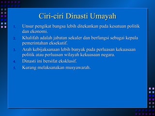 Ciri-ciri Dinasti Umayah Unsur pengikat bangsa lebih ditekankan pada kesatuan politik dan ekonomi. Khalifah adalah jabatan sekuler dan berfungsi sebagai kepala pemerintahan eksekutif. Arah kebijaksanaan lebih banyak pada perluasan kekuasaan politik atau perluasan wilayah kekuasaan negara. Dinasti ini bersifat eksklusif. Kurang melaksanakan musyawarah. 