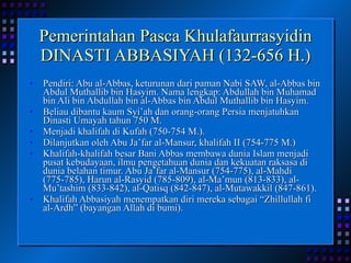 Pemerintahan Pasca Khulafaurrasyidin DINASTI ABBASIYAH (132-656 H.) Pendiri: Abu al-Abbas, keturunan dari paman Nabi SAW, al-Abbas bin Abdul Muthallib bin Hasyim. Nama lengkap: Abdullah bin Muhamad bin Ali bin Abdullah bin al-Abbas bin Abdul Muthallib bin Hasyim. Beliau dibantu kaum Syi’ah dan orang-orang Persia menjatuhkan Dinasti Umayah tahun 750 M. Menjadi khalifah di Kufah (750-754 M.). Dilanjutkan oleh Abu Ja’far al-Mansur, khalifah II (754-775 M.) Khalifah-khalifah besar Bani Abbas membawa dunia Islam menjadi pusat kebudayaan, ilmu pengetahuan dunia dan kekuatan raksasa di dunia belahan timur. Abu Ja’far al-Mansur (754-775), al-Mahdi (775-785), Harun al-Rasyid (785-809), al-Ma’mun (813-833), al-Mu’tashim (833-842), al-Qatisq (842-847), al-Mutawakkil (847-861). Khalifah Abbasiyah menempatkan diri mereka sebagai “Zhillullah fi al-Ardh” (bayangan Allah di bumi). 