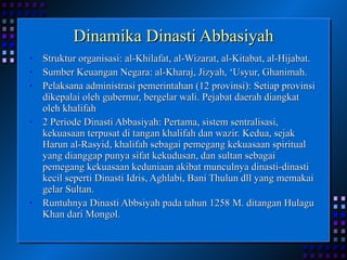 Dinamika Dinasti Abbasiyah Struktur organisasi: al-Khilafat, al-Wizarat, al-Kitabat, al-Hijabat. Sumber Keuangan Negara: al-Kharaj, Jizyah, ‘Usyur, Ghanimah. Pelaksana administrasi pemerintahan (12 provinsi): Setiap provinsi dikepalai oleh gubernur, bergelar wali. Pejabat daerah diangkat oleh khalifah 2 Periode Dinasti Abbasiyah: Pertama, sistem sentralisasi, kekuasaan terpusat di tangan khalifah dan wazir. Kedua, sejak Harun al-Rasyid, khalifah sebagai pemegang kekuasaan spiritual yang dianggap punya sifat kekudusan, dan sultan sebagai pemegang kekuasaan keduniaan akibat munculnya dinasti-dinasti kecil seperti Dinasti Idris, Aghlabi, Bani Thulun dll yang memakai gelar Sultan. Runtuhnya Dinasti Abbsiyah pada tahun 1258 M. ditangan Hulagu Khan dari Mongol. 