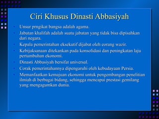 Ciri Khusus Dinasti Abbasiyah Unsur prngikat bangsa adalah agama. Jabatan khalifah adalah suatu jabatan yang tidak bisa dipisahkan dari negara. Kepala pemerintahan eksekutif dijabat oleh eorang wazir. Kebijaksanaan ditekankan pada konsolidasi dan peningkatan laju pertumbuhan ekonomi. Dinasti Abbasiyah bersifat universal. Corak pemerintahannya dipengaruhi oleh kebudayaan Persia. Memanfaatkan kemajuan ekonomi untuk pengembangan penelitian ilmiah di berbagai bidang, sehingga mencapai prestasi gemilang yang mengagumkan dunia. 