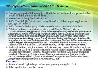 Khalifah Abu Bakar al-Shiddiq 11-13 H . Pengangkatan Abu Bakar menjadi khalifah awal terbentuknya pemerintahan model khilafah dalam sejarah Islam. Pertemuan di Tsaqifah Bani Sa’idah Bai’at Tsaqifah (bai’at khassah) yang dilakukan oleh orang-orang khusus golongan elit sahabat. Bai’at ‘ammah: Bai’at yang dilakukan oleh rakyat penduduk Madinah. Pidato Abu Bakar menerima jabatannya di Mesjid Nabawi, isinya: “Wahai manusia, sungguh aku telah memangku jabatan yang kalian percayakan, padahal aku bukan orang yang terbaik diantara kalian. Jika aku melaksanakan tugasku dengan baik maka bantulah aku, dan jika aku berbuat salah maka luruskanlah aku… Orang yang lemah diantara kalian adalah orang kuat bagiku sampai aku memenuhi hak-haknya, dan orang kuat diantara kalian adalah lemah bagiku hingga aku mengambil haknya... Patuhlah kepadaku selama aku taat kepada Allah & RasulNya... Dirikanlah shalat, semoga Allah merahmatimu.” Kode etik militer. Ketika tentara berkekuatan 700 orang dibawah pimpinan Usamah bin Zaid yg dipersiapkan oleh Nabi di akhir hayatnya untuk dikirim ke Syria menghadapi Romawi. Saat melepas pasukan, Abu Bakar memberi nasehat:  “Jangan melakukan pengkhianatan, pelanggaran, ingkar kepada atasan, melampaui batas, jangan membunuh orang tua, wanita dan anak-anak, jangan menebang pohon dan membakarnya… dst.” Tantangan Kaum Murtad, ingkar bayar zakat, orang-orang mengaku Nabi Beberapa kabilah memberontak 