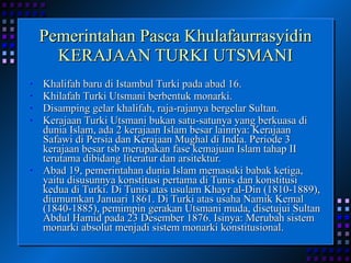Pemerintahan Pasca Khulafaurrasyidin KERAJAAN TURKI UTSMANI Khalifah baru di Istambul Turki pada abad 16. Khilafah Turki Utsmani berbentuk monarki. Disamping gelar khalifah, raja-rajanya bergelar Sultan. Kerajaan Turki Utsmani bukan satu-satunya yang berkuasa di dunia Islam, ada 2 kerajaan Islam besar lainnya: Kerajaan Safawi di Persia dan Kerajaan Mughal di India. Periode 3 kerajaan besar tsb merupakan fase kemajuan Islam tahap II terutama dibidang literatur dan arsitektur. Abad 19, pemerintahan dunia Islam memasuki babak ketiga, yaitu disusunnya konstitusi pertama di Tunis dan konstitusi kedua di Turki. Di Tunis atas usulam Khayr al-Din (1810-1889), diumumkan Januari 1861. Di Turki atas usaha Namik Kemal (1840-1885), pemimpin gerakan Utsmani muda, disetujui Sultan Abdul Hamid pada 23 Desember 1876. Isinya: Merubah sistem monarki absolut menjadi sistem monarki konstitusional. 