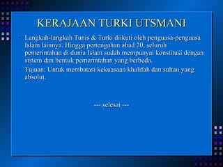 KERAJAAN TURKI UTSMANI Langkah-langkah Tunis & Turki diikuti oleh penguasa-penguasa Islam lainnya. Hingga pertengahan abad 20, seluruh pemerintahan di dunia Islam sudah mempunyai konstitusi dengan sistem dan bentuk pemerintahan yang berbeda. Tujuan: Untuk membatasi kekuasaan khalifah dan sultan yang absolut. --- selesai --- 