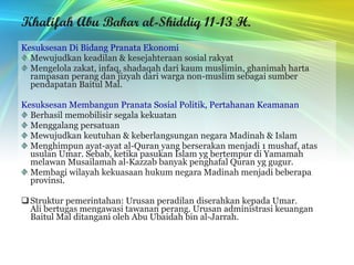 Khalifah Abu Bakar al-Shiddiq 11-13 H. Kesuksesan Di Bidang Pranata Ekonomi Mewujudkan keadilan & kesejahteraan sosial rakyat Mengelola zakat, infaq, shadaqah dari kaum muslimin, ghanimah harta rampasan perang dan jizyah dari warga non-muslim sebagai sumber pendapatan Baitul Mal. Kesuksesan Membangun Pranata Sosial Politik, Pertahanan Keamanan Berhasil memobilisir segala kekuatan Menggalang persatuan Mewujudkan keutuhan & keberlangsungan negara Madinah & Islam Menghimpun ayat-ayat al-Quran yang berserakan menjadi 1 mushaf, atas usulan Umar. Sebab, ketika pasukan Islam yg bertempur di Yamamah melawan Musailamah al-Kazzab banyak penghafal Quran yg gugur. Membagi wilayah kekuasaan hukum negara Madinah menjadi beberapa provinsi. Struktur pemerintahan: Urusan peradilan diserahkan kepada Umar. Ali bertugas mengawasi tawanan perang. Urusan administrasi keuangan Baitul Mal ditangani oleh Abu Ubaidah bin al-Jarrah. 