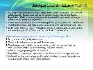 Khalifah Umar bin Khattab 13-23 H. Pidato penerimaan jabatannya.  “Saya takut kalau satu ketika saya berbuat salah, tapi dari kalian tidak ada yg menentangku, karena hormat kalian kepadaku... Maka, kalau saya berbuat baik, bantulah saya, tapi kalau saya berbuat jelek, harap kalian perbaiki…”. Umar negarawan administrator terampil dan pandai, seorang pembaharu membuat berbagai kebijakan pengelolaan wilayah kekuasaan yang luas. Pada masa khalifah Umar, wilayah kekuasaan Madinah meluas meliputi semenanjung Arabia, Palestina, Suriah, Irak, Persia & Mesir Kepala negara yang menguasai urusan negara. Ia menggariskan: Persyaratan sebagai kepala negara. Menetapkan dasar-dasar pengelolaan negara. Mendorong para pejabat negara agar benar-benar memperhatikan kemaslahatan rakyat dan melindungi hak-hak mereka. Jabatan yang dipegang adalah amanah. Mendidik rakyat berani memberi kritik dan nasehat pada pemerintah Meletakkan dasar-dasar pengadilan dalam Islam. Memisahkan sistem peradilan dari manajemen pemerintahan. 