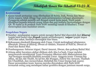 Khalifah Umar bin Khattab 13-23 H. Kontroversial Kasus tanah pertanian yang dibebaskan di Syiria, Irak, Persia dan Mesir disita negara, tidak dibagi-bagi pada perampasnya (sebagai ghanimah). Penggarap adalah pemilik asli dengan syarat kena pajak. Hasil pajak dibagikan kepada seluruh orang Islam dan gaji tentara (bertentangan dengan QS. Al-Anfal 41 & praktek Nabi SAW membagi tanah di Khaibar). Umar menerapkan asas maslahat umum. Pengelolaan Negara Sumber  pendapatan negara untuk mengisi Baitul Mal diperoleh dari  kharaj  (pajak hasil bumi) dan  jizyah  (pajak perlindungan), ‘ usyur  (pajak impor 10%) dan zakat, hasilnya meningkat luar biasa. Kekuasaan eksekutif dipegang oleh Umar. Untuk melengkapi jabatannya dibentuk: Diwan al-Kharaj, Diwan al-Ahdats, Nazarat al-Nafi’at, Diwan al-Jund dan Baitul Mal. Pembangunan: Saluran irigasi, Darul Amarat, Diwan, dan gedung Baitul Mal. Jelang akhir hayatnya akibat ditikam oleh Abu Lu’luah, Umar melalui musyawarah membentuk Team Formatur diketuai oleh Abdurrahman bin ‘Auf bertugas memilih khalifah sesudah Umar. Anggota team: Utsman bin Affan, Ali bin Abi Thalib, Sa’ad bin Abi Waqqas, Zubeir bin Awwam, Thalhah bin Ubaidillah, dan menyertakan Abdullah bin Umar (tanpa hak suara). Dasar penunjukan team, karena mereka dinyatakan oleh Nabi SAW termasuk orang yang mendapat kabar gembira dengan jaminan masuk surga. 