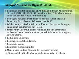 Khalifah Utsman bin Affan 23-35 H . Pemilihan khalifah dihadiri oleh Abdullah bin Umar, Abdurrahman bin ‘Auf, Ali bin Abi Thalib, Utsman bin Affan, Zubair bin Awwam, dan Sa’ad bin Abi Waqas (tim formatur). Pemegang kekuasaan tertinggi berada pada tangan khalifah: Pemegang dan pelaksana kekuasaan eksekutif Pelaksana tugas eksekutif di pusat dibantu oleh sekretaris negara dan dijabat oleh Marwan bin Hakam. Setiap Amir/Gubernur adalah wakil khalifah di daerha untuk melaksanakan tugas administrasi pemerintahan dan bertanggung jawab padanya. Kedudukan Gubernur: Kepala pemerintahan daerah. Pemimpin agama Pemimpin ekspedisi militer Menetapkan Undang-Undang dan memutus perkara Dibantu oleh Katib, Pejabat pajak, keuangan dan kepolisian. 