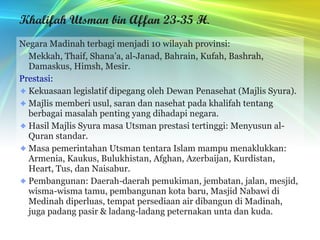 Khalifah Utsman bin Affan 23-35 H . Negara Madinah terbagi menjadi 10 wilayah provinsi: Mekkah, Thaif, Shana’a, al-Janad, Bahrain, Kufah, Bashrah, Damaskus, Himsh, Mesir. Prestasi: Kekuasaan legislatif dipegang oleh Dewan Penasehat (Majlis Syura). Majlis memberi usul, saran dan nasehat pada khalifah tentang berbagai masalah penting yang dihadapi negara. Hasil Majlis Syura masa Utsman prestasi tertinggi: Menyusun al-Quran standar. Masa pemerintahan Utsman tentara Islam mampu menaklukkan: Armenia, Kaukus, Bulukhistan, Afghan, Azerbaijan, Kurdistan, Heart, Tus, dan Naisabur. Pembangunan: Daerah-daerah pemukiman, jembatan, jalan, mesjid, wisma-wisma tamu, pembangunan kota baru, Masjid Nabawi di Medinah diperluas, tempat persediaan air dibangun di Madinah, juga padang pasir & ladang-ladang peternakan unta dan kuda. 