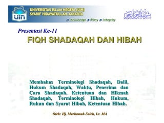 FIQH SHADAQAH DAN HIBAH Membahas Terminologi Shadaqah, Dalil, Hukum Shadaqah, Waktu, Penerima dan Cara Shadaqah, Ketentuan dan Hikmah Shadaqah, Terminologi Hibah, Hukum, Rukun dan Syarat Hibah, Ketentuan Hibah.  Oleh: Hj. Marhamah Saleh, Lc. MA Presentasi Ke-11 