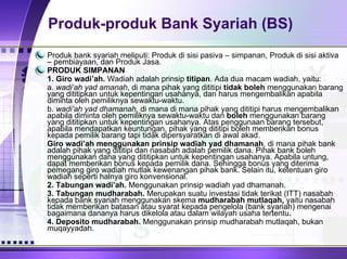 Produk-produk Bank Syariah (BS) Produk bank syariah meliputi: Produk di sisi pasiva – simpanan, Produk di sisi aktiva – pembiayaan, dan Produk Jasa. PRODUK SIMPANAN 1.   Giro wadi’ah.  Wadiah adalah prinsip  titipan .  Ada dua macam wadiah, yaitu: a.  wadi’ah yad amanah , di mana pihak yang dititipi  tidak boleh  menggunakan barang yang dititipkan untuk kepentingan usahanya, dan harus mengembalikan apabila diminta oleh pemiliknya sewaktu-waktu. b.  wadi’ah yad dhamanah , di mana di mana pihak yang dititipi harus mengembalikan apabila diminta oleh pemiliknya sewaktu-waktu dan  boleh  menggunakan barang yang dititipkan untuk kepentingan usahanya. Atas penggunaan barang tersebut, apabila mendapatkan keuntungan, pihak yang dititipi boleh memberikan bonus kepada pemilik barang tapi tidak dipersyaratkan di awal akad.  Giro wadi’ah menggunakan prinsip wadiah yad dhamanah , di mana pihak bank adalah pihak yang dititipi dan nasabah adalah pemilik dana. Pihak bank boleh menggunakan dana yang dititipkan untuk kepentingan usahanya. Apabila untung, dapat memberikan bonus kepada pemilik dana. Sehingga bonus yang diterima pemegang giro wadiah mutlak kewenangan pihak bank. Selain itu, ketentuan giro wadiah seperti halnya giro konvensional.  2.   Tabungan wadi’ah.  Menggunakan prinsip wadiah yad dhamanah.  3.   Tabungan mudharabah.  Merupakan suatu investasi tidak terikat (ITT) nasabah kepada bank syariah menggunakan skema  mudharabah mutlaqah,  yaitu nasabah tidak memberikan batasan atau syarat kepada pengelola (bank syariah) mengenai bagaimana dananya harus dikelola atau dalam wilayah usaha tertentu . 4.   Deposito mudharabah.  Menggunakan prinsip mudharabah mutlaqah, bukan muqayyadah. 
