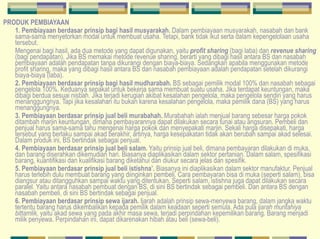 PRODUK PEMBIAYAAN 1.   Pembiayaan berdasar prinsip bagi hasil musyarakah.  Dalam pembiayaan musyarakah, nasabah dan bank sama-sama menyetorkan modal untuk membuat usaha. Tetapi, bank tidak ikut serta dalam kepengelolaan usaha tersebut.   Mengenai bagi hasil, ada dua metode yang dapat digunakan, yaitu  profit sharing  (bagi laba) dan  revenue sharing  (bagi pendapatan). Jika BS memakai metode revenue sharing, berarti yang dibagi hasil antara BS dan nasabah pembiayaan adalah pendapatan tanpa dikurangi dengan biaya-biaya. Sedangkan apabila menggunakan metode profit sharing, maka yang dibagi hasil antara BS dan nasabah pembiayaan adalah pendapatan setelah dikurangi biaya-biaya (laba).   2. Pembiayaan berdasar prinsip bagi hasil mudharabah.  BS sebagai pemilik modal 100% dan nasabah sebagai pengelola 100%. Keduanya sepakat untuk bekerja sama membuat suatu usaha. Jika terdapat keuntungan, maka dibagi berdua sesuai nisbah. Jika terjadi kerugian akibat kesalahan pengelola, maka pengelola sendiri yang harus menanggungnya. Tapi jika kesalahan itu bukan karena kesalahan pengelola, maka pemilik dana (BS) yang harus menanggungnya.  3. Pembiayaan berdasar prinsip jual beli murabahah.  Murabahah ialah menjual barang sebesar harga pokok ditambah marjin keuntungan, dimana pembayarannya dapat dilakukan secara tunai atau angsuran. Pembeli dan penjual harus sama-sama tahu mengenai harga pokok dan menyepakati marjin. Sekali harga disepakati, harga tersebut yang berlaku sampai akad berakhir, artinya, harga kesepakatan tidak akan berubah sampai akad selesai. Dalam produk ini, BS bertindak sebagai penjual.  4. Pembiayaan berdasar prinsip jual beli salam.  Yaitu prinsip jual beli, dimana pembayaran dilakukan di muka, dan barang diserahkan dikemudian hari. Biasanya diaplikasikan dalam sektor pertanian. Dalam salam, spesifikasi barang, kuantifikasi dan kualifikasi barang diketahui dan diukur secara jelas dan spesifik.  5. Pembiayaan berdasar prinsip jual beli istishna’.  Biasanya ini diaplikasikan dalam sektor manufaktur. Penjual harus terlebih dulu membuat barang yang diinginkan pembeli. Cara pembayaran bisa di muka (seperti salam), bisa diangsur atau ditangguhkan sampai waktu yang ditentukan. Seperti salam, istishna juga dapat dilakukan secara paralel. Yaitu antara nasabah pembuat dengan BS, di sini BS bertindak sebagai pembeli. Dan antara BS dengan nasabah pembeli, di sini BS bertindak sebagai penjual.   6. Pembiayaan berdasar prinsip sewa ijarah.  Ijarah adalah prinsip sewa- menyewa barang, dalam jangka waktu tertentu barang harus dikembalikan kepada pemilik dalam keadaan seperti semula. Ada pula  ijarah muntahiya bittamlik,  yaitu akad sewa yang pada akhir masa sewa, terjadi perpindahan kepemilikan barang. Barang menjadi milik penyewa. Perpindahan ini, dapat dikarenakan hibah atau beli (sewa-beli).   