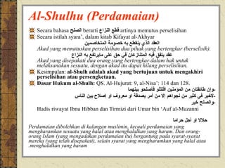 Al-Shulhu (Perdamaian) Secara bahasa  الصلح   berarti  قطع النزاع   artinya memutus perselisihan Secara istilah syara’, dalam kitab Kifayat al-Akhyar العقد الذي ينقطع به خصومة المتخاصمين Akad yang memutuskan perselisihan dua pihak yang bertengkar (berselisih). عقد يتفق فيه المتنازعان في حق على مايرتفع به النزاع Akad yang disepakati dua orang yang bertengkar dalam hak untuk melaksanakan sesuatu, dengan akad itu dapat hilang perselisihan. Kesimpulan:  al-Shulh adalah akad yang bertujuan untuk mengakhiri perselisihan atau persengketaan. Dasar Hukum al-Shulh:  QS. Al-Hujurat: 9, al-Nisa’: 114 dan 128. - وإن طائفتان من المؤمنين اقتتلو فأصلحو بينهما - لاخير في كثير من نجواهم إلا من أمر بصدقة او معروف او إصلاح بين الناس - والصلح خير Hadis riwayat Ibnu Hibban dan Tirmizi dari Umar bin ‘Auf al-Muzanni الصلح جائز بين المسلمين إلا صلحا حرم حلالا او أحل حراما والمسلمون على شروطهم إلا شرطا حرم حلالا او أحل حراما   Perdamaian dibolehkan di kalangan muslimin, kecuali perdamaian yang mengharamkan sesuatu yang halal atau menghalalkan yang haram. Dan orang-orang Islam (yang mengadakan perdamaian itu) bergantung pada syarat-syarat mereka (yang telah disepakati), selain syarat yang mengharamkan yang halal atau menghalalkan yang haram. 