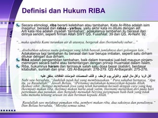 Definisi dan Hukum RIBA Secara etimologi,  riba  berarti kelebihan atau tambahan. Kata Ar-Riba adalah isim maqshur, berasal dari  rabaa - yarbuu , yaitu akhir kata ini ditulis dengan alif. Arti kata riba adalah ziyadah ‘tambahan’; adakalanya tambahan itu berasal dari dirinya sendiri, seperti firman Allah SWT QS. Fusshilat: 39 dan QS. Al-Nahl: 92. وإذا أنزلنا عليها الماء اهتزت  وربت “… maka apabila Kami turunkan air di atasnya, bergerak dan (bertambah) subur…” أن تكون أمة  أربى  من أمة “… disebabkan adanya suatu golongan yang lebih banyak jumlahnya dari golongan lain…” Adakalanya lagi tambahan itu berasal dari luar berupa imbalan, seperti satu dirham ditukar dengan dua dirham. Ribâ  adalah pengambilan tambahan, baik dalam transaksi jual-beli maupun pinjam-meminjam secara bathil atau bertentangan dengan prinsip muamalat dalam Islam.  Riba, hukumnya  haram  dan termasuk salah satu dosa besar ( kabâir ), berdasar kitabullah, sunnah dan ijma’. QS Al-Baqarah: 278-279. QS Al-Baqarah: 275-276. اجتنبوا السبع الموبقات   :  قالوا يا رسول الله وما هن ؟    قال   :  الشرك بالله    والسحر و قتل النفس التى حرم الله الا بالحق و أكل الربا    وأكل مال اليتيم    والتولى يوم الزحف    و قذف المحصنات المؤمنات الغافلات   . متفق عليه Nabi saw bersabda, “Jauhilah tujuh hal yang membinasakan.” Para sahabat bertanya, “Apa itu, ya Rasulullah?” Jawab Beliau, “(Pertama) melakukan kemusyrikan kepada Allah, (kedua) sihir, (ketiga) membunuh jiwa yang telah haramkan kecuali dengan cara yang haq, (keempat) makan riba, (kelima) makan harta anak yatim, (keenam) melarikan diri pada hari pertemuan dua pasukan, dan (ketujuh) menuduh berzina perempuan baik-baik yang tidak tahu menahu tentang urusan ini dan beriman kepada Allah.” لعن   رسول الله    صلعم   أكل الربا ومؤكله وكاتبه   وشاهديه و قال   :  سواء   . رواه    مسلم     Rasulullah saw melaknat pemakan riba, pemberi makan riba, dua saksinya dan penulisnya.” Dan Beliau bersabda, “Mereka semua sama.” 