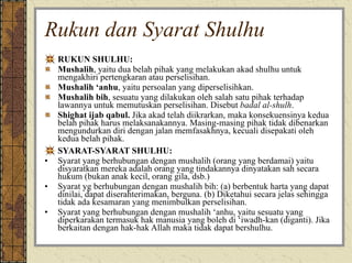 Rukun dan Syarat Shulhu RUKUN SHULHU: Mushalih , yaitu dua belah pihak yang melakukan akad shulhu untuk mengakhiri pertengkaran atau perselisihan. Mushalih ‘anhu , yaitu persoalan yang diperselisihkan. Mushalih bih , sesuatu yang dilakukan oleh salah satu pihak terhadap lawannya untuk memutuskan perselisihan. Disebut  badal al-shulh . Shighat ijab qabul.  Jika akad telah diikrarkan, maka konsekuensinya kedua belah pihak harus melaksanakannya. Masing-masing pihak tidak dibenarkan mengundurkan diri dengan jalan memfasakhnya, kecuali disepakati oleh kedua belah pihak. SYARAT-SYARAT SHULHU: Syarat yang berhubungan dengan mushalih (orang yang berdamai) yaitu disyaratkan mereka adalah orang yang tindakannya dinyatakan sah secara hukum (bukan anak kecil, orang gila, dsb.) Syarat yg berhubungan dengan mushalih bih: (a) berbentuk harta yang dapat dinilai, dapat diserahterimakan, berguna. (b) Diketahui secara jelas sehingga tidak ada kesamaran yang menimbulkan perselisihan. Syarat yang berhubungan dengan mushalih ‘anhu, yaitu sesuatu yang diperkarakan termasuk hak manusia yang boleh di ‘iwadh-kan (diganti). Jika berkaitan dengan hak-hak Allah maka tidak dapat bershulhu. 