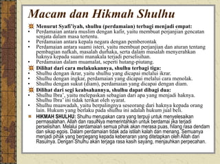 Macam dan Hikmah Shulhu Menurut Syafi’iyah, shulhu (perdamaian) terbagi menjadi empat: Perdamaian antara muslim dengan kafir, yaitu membuat perjanjian gencatan senjata dalam masa tertentu. Perdamaian antara kepala negara dengan pemberontak Perdamaian antara suami isteri, yaitu membuat perjanjian dan aturan tentang pembagian nafkah, masalah durhaka, serta dalam masalah menyerahkan haknya kepada suami manakala terjadi perselisihan. Perdamaian dalam muamalat, seperti hutang-piutang. Dilihat dari cara melakukannya, shulhu terbagi tiga: Shulhu dengan ikrar, yaitu shulhu yang dicapai melalui ikrar. Shulhu dengan ingkar, perdamaian yang dicapai melalui cara menolak. Shulhu dengan sukut (diam), perdamaian yang dicapai dengan diam. Dilihat dari segi keabsahannya, shulhu dapat dibagi dua: Shulhu Ibra’, yaitu melepaskan sebagian dari apa yang menjadi haknya. Shulhu Ibra’ ini tidak terikat oleh syarat. Shulhu muawadah, yaitu berpalingnya seseorang dari haknya kepada orang lain. Hukum yang berlaku pada shulhu ini adalah hukum jual beli. HIKMAH SHULHU:  Shulhu merupakan cara yang terpuji untuk menyelesaikan permasalahan. Allah dan rasulNya memerintahkan untuk berdamai jika terjadi perselisihan. Melalui perdamaian semua pihak akan merasa puas, hilang rasa dendam dan sikap egois. Dalam perdamaian tidak ada istilah kalah dan menang. Semuanya menjadi pihak yang berpegang kepada kebenaran yang ditetapkan oleh Allah dan Rasulnya. Dengan Shulhu akan terjaga rasa kasih sayang, menjauhkan perpecahan. 