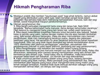 Hikmah Pengharaman Riba Meskipun praktik riba memberi “keuntungan pasti” bagi pihak tertentu, namun akibat negatif yang ditimbulkan justru lebih luas.   Islam bersikap sangat keras dalam persoalan riba semata-mata demi melindungi kemaslahatan manusia, baik dari segi akhlak, sosial masyarakat maupun perekonomiannya. Hikmah pengharaman riba : 1 . Riba berarti perbuatan mengambil harta orang lain tanpa hak. Nabi SAW bersabda: "Bahwa kehormatan harta manusia, sama dengan kehormatan darahnya.“ Oleh karena itu mengambil harta orang lain tanpa hak, sudah pasti haramnya. 2 . Riba dapat melemahkan kreatifitas manusia untuk berusaha atau bekerja. Sebab kalau si pemilik uang yakin, bahwa dengan melalui riba dia akan beroleh tambahan uang, baik kontan ataupun berjangka, maka dia akan memudahkan cara mencari penghidupan, tidak mau menanggung beratnya usaha, dagang dan pekerjaan-pekerjaan yang berat. Hal semacam itu akan berakibat terputusnya bahan keperluan masyarakat. Satu hal yang tidak dapat disangkal lagi bahwa kemaslahatan dunia 100% ditentukan oleh jalannya perdagangan, pekerjaan, perusahaan dan pembangunan.(hikmah ini pasti dapat diterima, dipandang dari segi perekonomian). 3 . Riba menghilangkan nilai kebaikan dan keadilan dalam hutang piutang. Keharaman riba membuat jiwa manusia menjadi suci dari sifat lintah darat. Kalau riba diharamkan, seseorang akan merasa senang meminjamkan uang satu dirham dan kembalinya satu dirham juga. Tetapi kalau riba itu dihalalkan, maka terputuslah perasaan belas-kasih dan kebaikan. (ini hikmah dari segi etika/akhlak). 4 . Pada umumnya pemberi piutang adalah orang yang kaya, sedang peminjam adalah orang yang tidak mampu. Maka pendapat yang membolehkan riba, berarti memberikan jalan kepada orang kaya untuk mengambil harta orang miskin yang lemah sebagai tambahan. Padahal tidak layak berbuat demikian sebagai orang yang memperoleh rahmat Allah. (ini ditinjau dari segi sosial).  
