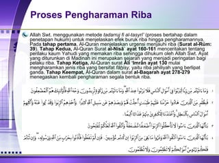 Proses Pengharaman Riba Allah Swt. menggunakan metode  tadarruj fi al-tasyrî’  (proses bertahap dalam penetapan hukum) untuk menjelaskan efek buruk riba hingga pengharamannya. Pada  tahap pertama , Al-Quran menjelaskan urgensi menjauhi riba ( Surat al-Rủm: 39 ).  Tahap Kedua,  Al-Quran Surat  al-Nisâ` ayat 160-161  menceritakan tentang perilaku kaum Yahudi yang memakan riba sehingga dihukum oleh Allah Swt. Ayat yang diturunkan di Madinah ini merupakan sejarah yang menjadi peringatan bagi pelaku riba.  Tahap Ketiga,  Al-Quran surat  Âli ‘Imrân ayat 130  mulai mengharamkan jenis riba yang bersifat  fâ h isy,  yaitu riba jahiliyah yang berlipat ganda.  Tahap Keempat,  Al-Quran dalam surat  al-Baqarah ayat 278-279  menegaskan kembali pengharaman segala bentuk riba.  