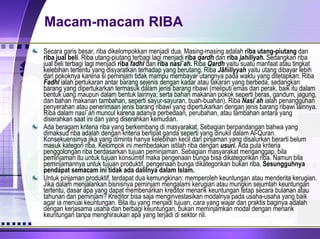 Macam-macam RIBA Secara garis besar, riba dikelompokkan menjadi dua. Masing-masing adalah  riba   utang-piutang  dan  riba jual beli . Riba utang-piutang terbagi lagi menjadi  riba  qardh  dan  riba  jahiliyah .  Sedangkan riba jual beli terbagi lagi menjadi  riba  fadhl  dan  riba  nasî`ah .  Riba  Qardh  yaitu suatu manfaat atau tingkat kelebihan tertentu yang disyaratkan terhadap yang berutang. Riba  Jâhiliyyah  yaitu utang dibayar lebih dari pokoknya karena si peminjam tidak mampu membayar utangnya pada waktu yang ditetapkan. Riba  Fadhl  ialah pertukaran antar barang sejenis dengan kadar atau takaran yang berbeda, sedangkan barang yang dipertukarkan termasuk dalam jenis barang ribawi ( meliputi emas dan perak, baik itu dalam bentuk uang maupun dalam bentuk lainnya; serta bahan makanan pokok seperti beras, gandum, jagung, dan bahan makanan tambahan, seperti sayur-sayuran, buah-buahan). Riba  Nasî`ah  ialah penangguhan penyerahan atau penerimaan jenis barang ribawi yang dipertukarkan dengan jenis barang ribawi lainnya. Riba dalam  nasî`ah  muncul karena adanya perbedaan, perubahan, atau tambahan antara yang diserahkan saat ini dan yang diserahkan kemudian.  Ada beragam kriteria riba yang berkembang di masyarakat. Sebagian berpandangan bahwa yang dimaksud riba adalah dengan kriteria berlipat ganda seperti yang dinukil dalam Al-Quran. Konsekuensinya jika yang diminta hanya kelebihan kecil dari pinjaman yang disalurkan berarti belum masuk kategori riba. Kelompok ini membedakan istilah riba dengan  usuri .  Ada pula kriteria penggolongan riba berdasarkan tujuan peminjaman. Sebagian masyarakat menganggap, bila peminjaman itu untuk tujuan konsumtif maka pengenaan bunga bisa dikategorikan riba. Namun bila peminjamannya untuk tujuan produktif, pengenaan bunga dikategorikan bukan riba.  Sesungguhnya pendapat semacam ini tidak ada dalilnya dalam Islam. Untuk pinjaman produktif, terdapat dua kemungkinan: memperoleh keuntungan atau menderita kerugian. Jika dalam menjalankan bisnisnya peminjam mengalami kerugian atau mungkin sejumlah keuntungan tertentu, dasar apa yang dapat membenarkan kreditor menarik keuntungan tetap secara bulanan atau tahunan dari peminjam? Kreditor bisa saja menginvestasikan modalnya pada usaha-usaha yang baik agar ia menuai keuntungan. Bila itu yang menjadi tujuan, cara yang wajar dan praktis baginya adalah dengan kerjasama usaha dan berbagi keuntungan, bukan meminjamkan modal dengan menarik keuntungan tanpa menghiraukan apa yang terjadi di sektor riil. 
