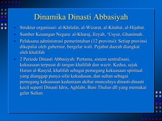 Dinamika Dinasti AbbasiyahStruktur organisasi: al-Khilafat, al-Wizarat, al-Kitabat, al-Hijabat.Sumber Keuangan Negara: al-Kharaj, Jizyah, ‘Usyur, Ghanimah.Pelaksana administrasi pemerintahan (12 provinsi): Setiap provinsi dikepalai oleh gubernur, bergelar wali. Pejabat daerah diangkat oleh khalifah2 Periode Dinasti Abbasiyah: Pertama, sistem sentralisasi, kekuasaan terpusat di tangan khalifah dan wazir. Kedua, sejak Harun al-Rasyid, khalifah sebagai pemegang kekuasaan spiritual yang dianggap punya sifat kekudusan, dan sultan sebagai pemegang kekuasaan keduniaan akibat munculnya dinasti-dinasti kecil seperti Dinasti Idris, Aghlabi, Bani Thulun dll yang memakai gelar Sultan.