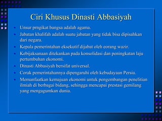 Ciri Khusus Dinasti AbbasiyahUnsur prngikat bangsa adalah agama.Jabatan khalifah adalah suatu jabatan yang tidak bisa dipisahkan dari negara.Kepala pemerintahan eksekutif dijabat oleh eorang wazir.Kebijaksanaan ditekankan pada konsolidasi dan peningkatan laju pertumbuhan ekonomi.Dinasti Abbasiyah bersifat universal.Corak pemerintahannya dipengaruhi oleh kebudayaan Persia.Memanfaatkan kemajuan ekonomi untuk pengembangan penelitian ilmiah di berbagai bidang, sehingga mencapai prestasi gemilang yang mengagumkan dunia.