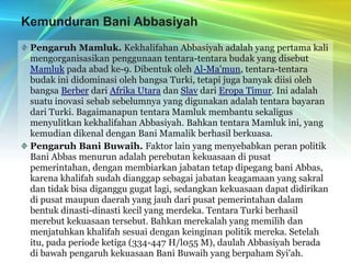 Kemunduran Bani AbbasiyahPengaruh Mamluk. Kekhalifahan Abbasiyah adalah yang pertama kali mengorganisasikan penggunaan tentara-tentara budak yang disebut Mamluk pada abad ke-9. Dibentuk oleh Al-Ma'mun, tentara-tentara budak ini didominasi oleh bangsa Turki, tetapi juga banyak diisi oleh bangsa Berber dari Afrika Utara dan Slav dari Eropa Timur. Ini adalah suatu inovasi sebab sebelumnya yang digunakan adalah tentara bayaran dari Turki. Bagaimanapun tentara Mamluk membantu sekaligus menyulitkan kekhalifahan Abbasiyah. Bahkan tentara Mamluk ini, yang kemudian dikenal dengan Bani Mamalik berhasil berkuasa.Pengaruh Bani Buwaih. Faktor lain yang menyebabkan peran politik Bani Abbas menurun adalah perebutan kekuasaan di pusat pemerintahan, dengan membiarkan jabatan tetap dipegang bani Abbas, karena khalifah sudah dianggap sebagai jabatan keagamaan yang sakral dan tidak bisa diganggu gugat lagi, sedangkan kekuasaan dapat didirikan di pusat maupun daerah yang jauh dari pusat pemerintahan dalam bentuk dinasti-dinasti kecil yang merdeka. Tentara Turki berhasil merebut kekuasaan tersebut. Bahkan merekalah yang memilih dan menjatuhkan khalifah sesuai dengan keinginan politik mereka. Setelah itu, pada periode ketiga (334-447 H/l055 M), daulah Abbasiyah berada di bawah pengaruh kekuasaan Bani Buwaih yang berpaham Syi'ah.