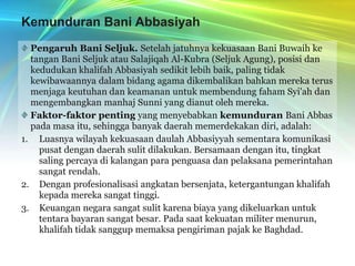 Kemunduran Bani AbbasiyahPengaruh Bani Seljuk. Setelah jatuhnya kekuasaan Bani Buwaih ke tangan Bani Seljuk atau Salajiqah Al-Kubra (Seljuk Agung), posisi dan kedudukan khalifah Abbasiyah sedikit lebih baik, paling tidak kewibawaannya dalam bidang agama dikembalikan bahkan mereka terus menjaga keutuhan dan keamanan untuk membendung faham Syi'ah dan mengembangkan manhaj Sunni yang dianut oleh mereka.Faktor-faktor penting yang menyebabkan kemunduran Bani Abbas pada masa itu, sehingga banyak daerah memerdekakan diri, adalah:Luasnya wilayah kekuasaan daulah Abbasiyyah sementara komunikasi pusat dengan daerah sulit dilakukan. Bersamaan dengan itu, tingkat saling percaya di kalangan para penguasa dan pelaksana pemerintahan sangat rendah.Dengan profesionalisasi angkatan bersenjata, ketergantungan khalifah kepada mereka sangat tinggi.Keuangan negara sangat sulit karena biaya yang dikeluarkan untuk tentara bayaran sangat besar. Pada saat kekuatan militer menurun, khalifah tidak sanggup memaksa pengiriman pajak ke Baghdad.