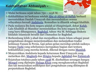 Kekhalifahan Abbasiyah - العبّاسيينMulai berkuasa sejak tahun 750 – 1258 M.Kekhalifahan ini berkuasa setelah Abu al-Abbas al-Saffah berhasil meruntuhkan Daulah Umayyah dan menundukkan semua wilayahnya kecuali Andalusia. Kemudian ia dilantik sebagai khalifah.Pada mulanya ibu kota negara adalah al-Hasyimiyah, dekat Kufah. Lalu Khalifah al-Manshur memindahkan ibu kota negara ke kota yang baru dibangunnya, Baghdad, tahun 762 M. Sehingga ibukota khilafah Islamiyah beralih dari Damaskus ke Baghdad.Berkembang lebih 3 abad dan menjadikan dunia Islam sebagai pusat pengetahuan dengan menerjemahkan dan melanjutkan tradisi keilmuan Yunani & Persia, tapi pelan-pelan meredup setelah naiknya bangsa Turki yang sebelumnya merupakan bagian dari tentara kekhalifahan yang mereka bentuk, dikenal dengan nama Mamluk.Menyerahkan Andalusia kepada keturunan Bani Umayyah yang melarikan diri, Maghreb dan Ifriqiya kepada Aghlabid dan FatimiyahKejatuhan totalnya pada tahun 1258 M. disebabkan serangan bangsa Mongol yang dipimpin Hulagu Khan yang menghancurkan Baghdad dan tak menyisakan sedikitpun dari pengetahuan yang dihimpun di perpustakaan Baghdad.
