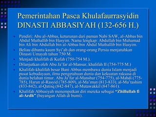Pemerintahan Pasca KhulafaurrasyidinDINASTI ABBASIYAH (132-656 H.)Pendiri: Abu al-Abbas, keturunan dari paman Nabi SAW, al-Abbas bin Abdul Muthallib bin Hasyim. Nama lengkap: Abdullah bin Muhamad bin Ali bin Abdullah bin al-Abbas bin Abdul Muthallib bin Hasyim.Beliau dibantu kaum Syi’ah dan orang-orang Persia menjatuhkan Dinasti Umayah tahun 750 M.Menjadi khalifah di Kufah (750-754 M.).Dilanjutkan oleh Abu Ja’far al-Mansur, khalifah II (754-775 M.)Khalifah-khalifah besar Bani Abbas membawa dunia Islam menjadi pusat kebudayaan, ilmu pengetahuan dunia dan kekuatan raksasa di dunia belahan timur. Abu Ja’far al-Manshur (754-775), al-Mahdi (775-785), Harun al-Rasyid (785-809), al-Ma’mun (813-833), al-Mu’tashim (833-842), al-Qatisq (842-847), al-Mutawakkil (847-861).Khalifah Abbasiyah menempatkan diri mereka sebagai “Zhillullah fi al-Ardh” (bayangan Allah di bumi).