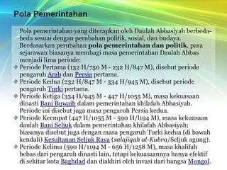 Pola Pemerintahan	Pola pemerintahan yang diterapkan oleh Daulah Abbasiyah berbeda-beda sesuai dengan perubahan politik, sosial, dan budaya. 	Berdasarkan perubahan pola pemerintahan dan politik, para sejarawan biasanya membagi masa pemerintahan Daulah Abbas menjadi lima periode:Periode Pertama (132 H/750 M - 232 H/847 M), disebut periode pengaruh Arab dan Persia pertama.Periode Kedua (232 H/847 M - 334 H/945 M), disebut periode pengaruh Turki pertama.Periode Ketiga (334 H/945 M - 447 H/1055 M), masa kekuasaan dinasti Bani Buwaih dalam pemerintahan khilafah Abbasiyah. Periode ini disebut juga masa pengaruh Persia kedua.Periode Keempat (447 H/1055 M - 590 H/l194 M), masa kekuasaan daulah Bani Seljuk dalam pemerintahan khilafah Abbasiyah; biasanya disebut juga dengan masa pengaruh Turki kedua (di bawah kendali) Kesultanan Seljuk Raya (salajiqah al-Kubra/Seljuk agung).Periode Kelima (590 H/1194 M - 656 H/1258 M), masa khalifah bebas dari pengaruh dinasti lain, tetapi kekuasaannya hanya efektif di sekitar kota Baghdad dan diakhiri oleh invasi dari bangsa Mongol.