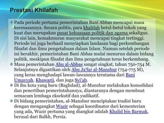Prestasi KhilafahPada periode pertama pemerintahan Bani Abbas mencapai masa keemasannya. Secara politis, para khalifah betul-betul tokoh yang kuat dan merupakan pusat kekuasaan politik dan agama sekaligus. Di sisi lain, kemakmuran masyarakat mencapai tingkat tertinggi. Periode ini juga berhasil menyiapkan landasan bagi perkembangan filsafat dan ilmu pengetahuan dalam Islam. Namun setelah periode ini berakhir, pemerintahan Bani Abbas mulai menurun dalam bidang politik, meskipun filsafat dan ilmu pengetahuan terus berkembang.Masa pemerintahan Abu al-Abbas sangat singkat, tahun 750-754 M. Selanjutnya digantikan oleh Abu Ja'far al-Manshur (754-775 M), yang keras menghadapi lawan-lawannya terutama dari Bani Umayyah, Khawarij, dan juga Syi'ah.Di ibu kota yang baru (Baghdad), al-Manshur melakukan konsolidasi dan penertiban pemerintahannya, diantaranya dengan membuat semacam lembaga eksekutif dan yudikatif. Di bidang pemerintahan, al-Manshur menciptakan tradisi baru dengan mengangkat Wazir sebagai koordinator dari kementerian yang ada, Wazir pertama yang diangkat adalah Khalid bin Barmak, berasal dari Balkh, Persia.