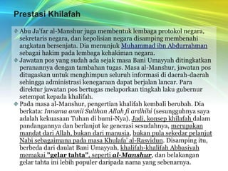 Prestasi KhilafahAbu Ja’far al-Manshur juga membentuk lembaga protokol negara, sekretaris negara, dan kepolisian negara disamping membenahi angkatan bersenjata. Dia menunjuk Muhammad ibn Abdurrahman sebagai hakim pada lembaga kehakiman negara.Jawatan pos yang sudah ada sejak masa Bani Umayyah ditingkatkan peranannya dengan tambahan tugas. Masa al-Manshur, jawatan pos ditugaskan untuk menghimpun seluruh informasi di daerah-daerah sehingga administrasi kenegaraan dapat berjalan lancar. Para direktur jawatan pos bertugas melaporkan tingkah laku gubernur setempat kepada khalifah.Pada masa al-Manshur, pengertian khalifah kembali berubah. Dia berkata: Innama annii Sulthan Allah fi ardhihi (sesungguhnya saya adalah kekuasaan Tuhan di bumi-Nya). Jadi, konsep khilafah dalam pandangannya dan berlanjut ke generasi sesudahnya, merupakan mandat dari Allah, bukan dari manusia, bukan pula sekedar pelanjut Nabi sebagaimana pada masa Khulafa’ al-Rasyidun. Disamping itu, berbeda dari daulat Bani Umayyah, khalifah-khalifah Abbasiyah memakai "gelar tahta", seperti al-Manshur, dan belakangan gelar tahta ini lebih populer daripada nama yang sebenarnya.