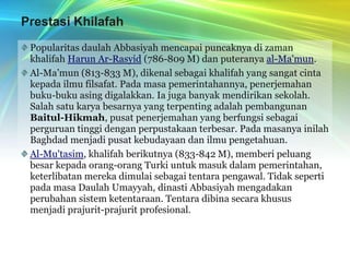 Prestasi KhilafahPopularitas daulah Abbasiyah mencapai puncaknya di zaman khalifah Harun Ar-Rasyid (786-809 M) dan puteranya al-Ma'mun.Al-Ma’mun (813-833 M), dikenal sebagai khalifah yang sangat cinta kepada ilmu filsafat. Pada masa pemerintahannya, penerjemahan buku-buku asing digalakkan. Ia juga banyak mendirikan sekolah. Salah satu karya besarnya yang terpenting adalah pembangunan Baitul-Hikmah, pusat penerjemahan yang berfungsi sebagai perguruan tinggi dengan perpustakaan terbesar. Pada masanya inilah Baghdad menjadi pusat kebudayaan dan ilmu pengetahuan.Al-Mu'tasim, khalifah berikutnya (833-842 M), memberi peluang besar kepada orang-orang Turki untuk masuk dalam pemerintahan, keterlibatan mereka dimulai sebagai tentara pengawal. Tidak seperti pada masa Daulah Umayyah, dinasti Abbasiyah mengadakan perubahan sistem ketentaraan. Tentara dibina secara khusus menjadi prajurit-prajurit profesional.