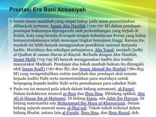 Prestasi Era Bani AbbasiyahImam-imam madzhab yang empat hidup pada masa pemerintahan Abbasiyah pertama. Imam Abu Hanifah (700-767 M) dalam pendapat-pendapat hukumnya dipengaruhi oleh perkembangan yang terjadi di Kufah, kota yang berada di tengah-tengah kebudayaan Persia yang hidup kemasyarakatannya telah mencapai tingkat kemajuan tinggi. Karena itu, mazhab ini lebih banyak menggunakan pemikiran rasional daripada hadits. Muridnya dan sekaligus pelanjutnya, Abu Yusuf, menjadi Qadhi al-Qudhat di zaman Harun al-Rasyid. Berbeda dengan Abu Hanifah, Imam Malik (713-795 M) banyak menggunakan hadits dan tradisi masyarakat Madinah. Pendapat dua tokoh mazhab hukum itu ditengahi oleh Imam Syafi’i (767-820 M), dan Imam Ahmad ibn Hanbal (780-855 M) yang mengembalikan sistim madzhab dan pendapat akal semata kepada hadits Nabi serta memerintahkan para muridnya untuk berpegang kepada hadits Nabi serta pemahaman para sahabat Nabi.Pada era ini muncul pula tokoh dalam bidang astronomi, al-Fazari. Dalam kedokteran muncul ar-Razi dan Ibnu Sina. Dibidang optikal, Abu Ali al-Hasan ibn al-Haitsami. Di bidang kimia, ada Jabir ibn Hayyan. Di bidang matematika ada Muhammad ibn Musa al-Khawarizmi. Dalam bidang sejarah muncul nama al-Mas'udi. Tokoh-tokoh terkenal dalam bidang filsafat, antara lain al-Farabi, Ibnu Sina, dan Ibnu Rusyd, dsb.