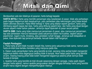 Mitsli dan Qimi Berdasarkan ada dan tidaknya di pasaran , harta terbagi kepada: HARTA MITSLI:  Harta yang memiliki persamaan atau kesetaraan di pasar, tidak ada perbedaan pada bagian-bagiannya atau kesatuannya, yaitu perbedaan atau kekurangan yang biasa terjadi dalam aktivitas ekonomi. Harta Mitsli terbagi 4: harta yang ditakar seperti gandum, harta yang ditimbang seperti kapas dan besi, harta yang dihitung seperti telur, dan harta yang dijual dengan ukuran seperti meter bahan pakaian. Jenisnya dapat diperoleh di pasar secara persis. HARTA QIMI:  Harta yang tidak mempunyai persamaan di pasar; atau mempunyai persamaan, tapi ada perbedaan menurut kebiasaan pada satuannya dalam hal kualitas, seperti satuan pepohonan, logam mulia, binatang, atau peralatan rumah tangga. Jenisnya sulit didapatkan di pasar, bisa diperoleh tapi jenisnya berbeda, kecuali dalam nilai harganya. Faedah Pembagian: a. Pada harta al-qimi tidak mungkin terjadi riba, karena jenis satuannya tidak sama, namun pada harta al-mitsli bisa berlaku transaksi yang menjurus pada riba. b. Dalam suatu perserikatan harta yang bersifat al-misli, seorang mitra serikat boleh mengambil bagiannya ketika mitra dagangnya sedang tidak di tempat. Akan tetapi pada harta yang bersifat al-qimi, masing-masing pihak tidak boleh mengambil bagiannya selama pihak lainnya tidak berada di tempat. c. Apabila harta yang bersifat al-misli dirusak seseorang dengan sengaja, maka wajib diganti dengan harta sejenis, namun apabila pengrusakan dengan sengaja terhadap harta yang bersifat al-qimi harus diganti dengan memperhitungkan nilainya. 