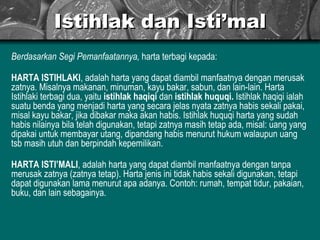 Istihlak dan Isti’mal Berdasarkan Segi Pemanfaatannya,  harta terbagi kepada: HARTA ISTIHLAKI , adalah harta yang dapat diambil manfaatnya dengan merusak zatnya. Misalnya makanan, minuman, kayu bakar, sabun, dan lain-lain. Harta Istihlaki terbagi dua, yaitu  istihlak haqiqi  dan  istihlak huquqi.  Istihlak haqiqi ialah suatu benda yang menjadi harta yang secara jelas nyata zatnya habis sekali pakai, misal kayu bakar, jika dibakar maka akan habis. Istihlak huquqi harta yang sudah habis nilainya bila telah digunakan, tetapi zatnya masih tetap ada, misal: uang yang dipakai untuk membayar utang, dipandang habis menurut hukum walaupun uang tsb masih utuh dan berpindah kepemilikan. HARTA ISTI’MALI , adalah harta yang dapat diambil manfaatnya dengan tanpa merusak zatnya (zatnya tetap). Harta jenis ini tidak habis sekali digunakan, tetapi dapat digunakan lama menurut apa adanya. Contoh: rumah, tempat tidur, pakaian, buku, dan lain sebagainya.  
